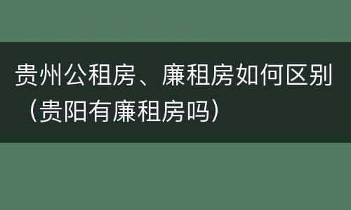 贵州公租房、廉租房如何区别（贵阳有廉租房吗）