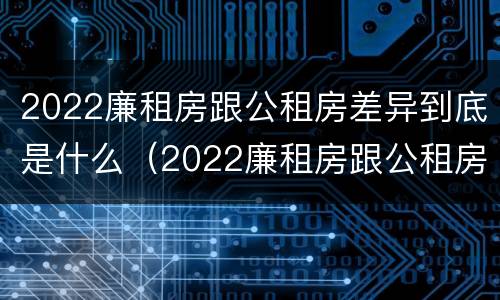 2022廉租房跟公租房差异到底是什么（2022廉租房跟公租房差异到底是什么样的）