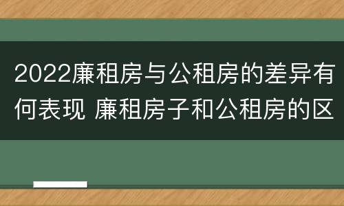 2022廉租房与公租房的差异有何表现 廉租房子和公租房的区别