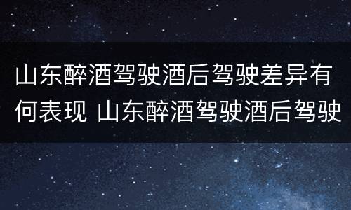 山东醉酒驾驶酒后驾驶差异有何表现 山东醉酒驾驶酒后驾驶差异有何表现和影响