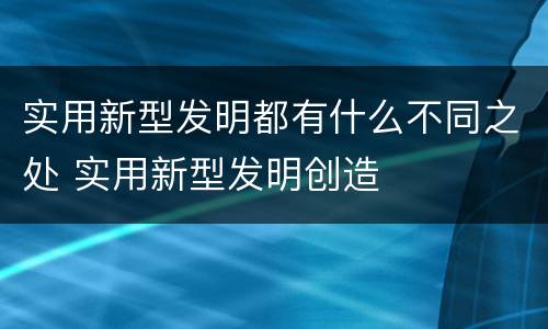 实用新型发明都有什么不同之处 实用新型发明创造