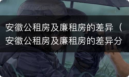 安徽公租房及廉租房的差异（安徽公租房及廉租房的差异分析）