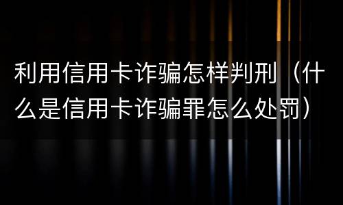 利用信用卡诈骗怎样判刑（什么是信用卡诈骗罪怎么处罚）