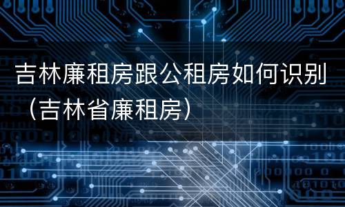 吉林廉租房跟公租房如何识别（吉林省廉租房）