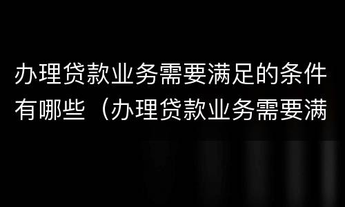 办理贷款业务需要满足的条件有哪些（办理贷款业务需要满足的条件有哪些要求）