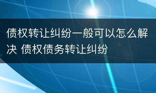 债权转让纠纷一般可以怎么解决 债权债务转让纠纷