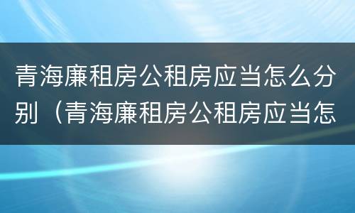 青海廉租房公租房应当怎么分别（青海廉租房公租房应当怎么分别购买）