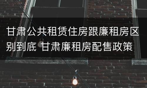 甘肃公共租赁住房跟廉租房区别到底 甘肃廉租房配售政策