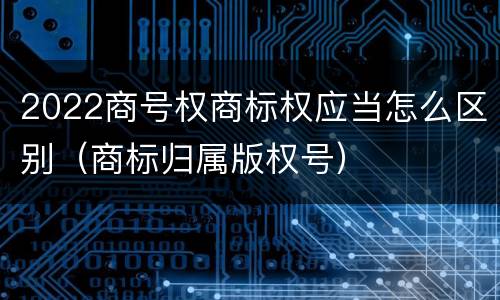 2022商号权商标权应当怎么区别（商标归属版权号）