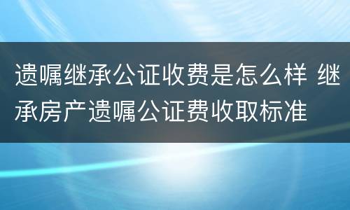 遗嘱继承公证收费是怎么样 继承房产遗嘱公证费收取标准