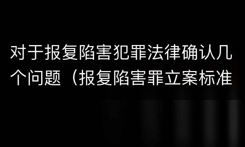 对于报复陷害犯罪法律确认几个问题（报复陷害罪立案标准）