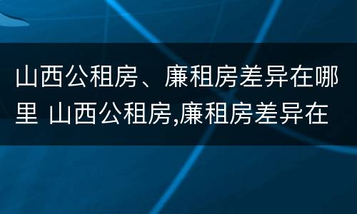 山西公租房、廉租房差异在哪里 山西公租房,廉租房差异在哪里查看