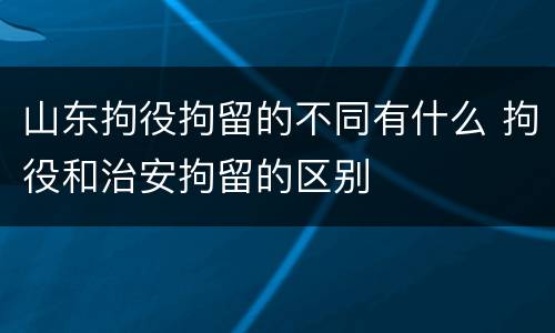 山东拘役拘留的不同有什么 拘役和治安拘留的区别