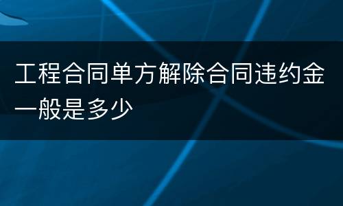 工程合同单方解除合同违约金一般是多少