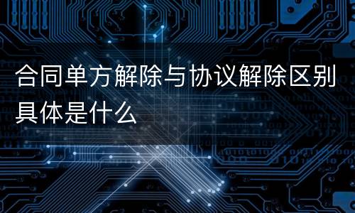 合同单方解除与协议解除区别具体是什么