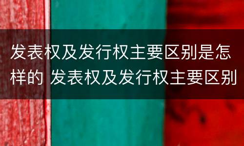 发表权及发行权主要区别是怎样的 发表权及发行权主要区别是怎样的权利