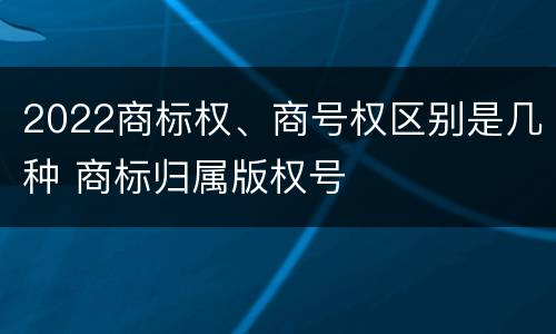 2022商标权、商号权区别是几种 商标归属版权号