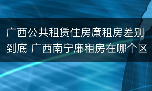 广西公共租赁住房廉租房差别到底 广西南宁廉租房在哪个区域