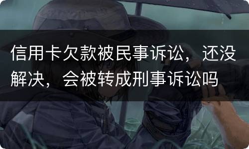 信用卡欠款被民事诉讼，还没解决，会被转成刑事诉讼吗