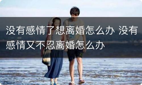 没有感情了想离婚怎么办 没有感情又不忍离婚怎么办