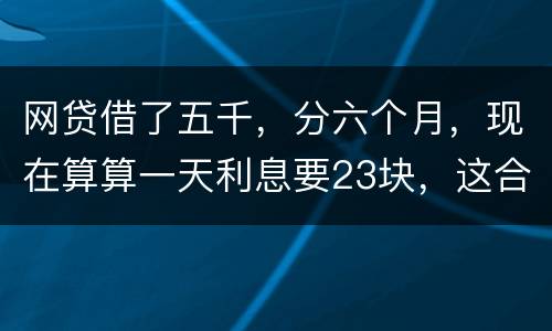 网贷借了五千，分六个月，现在算算一天利息要23块，这合理吗