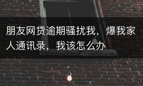 朋友网贷逾期骚扰我，爆我家人通讯录，我该怎么办