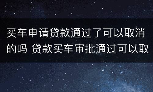 买车申请贷款通过了可以取消的吗 贷款买车审批通过可以取消吗