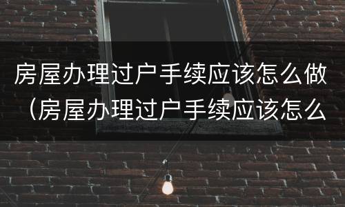 房屋办理过户手续应该怎么做（房屋办理过户手续应该怎么做呢）