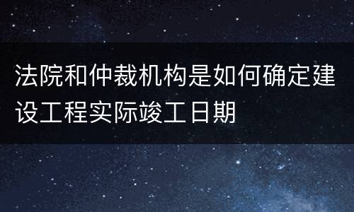 法院和仲裁机构是如何确定建设工程实际竣工日期