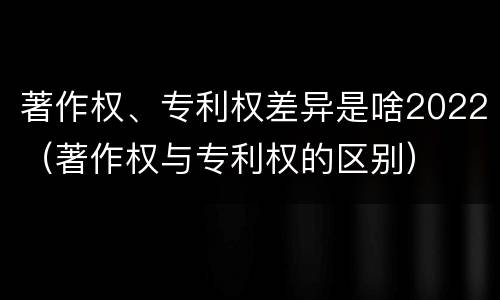 著作权、专利权差异是啥2022（著作权与专利权的区别）