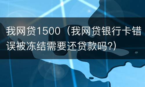 我网贷1500（我网贷银行卡错误被冻结需要还贷款吗?）