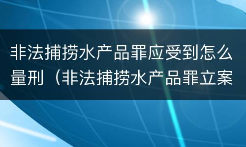 非法捕捞水产品罪应受到怎么量刑（非法捕捞水产品罪立案标准,量刑）