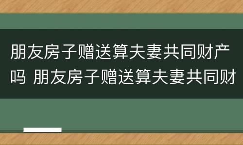 朋友房子赠送算夫妻共同财产吗 朋友房子赠送算夫妻共同财产吗怎么算