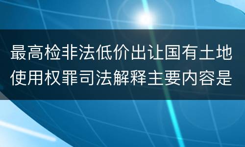 最高检非法低价出让国有土地使用权罪司法解释主要内容是什么