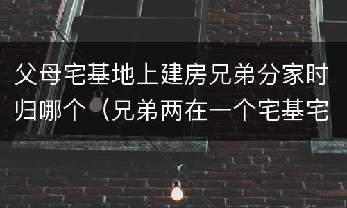 父母宅基地上建房兄弟分家时归哪个（兄弟两在一个宅基宅地怎样分家）