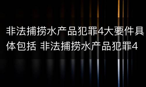 非法捕捞水产品犯罪4大要件具体包括 非法捕捞水产品犯罪4大要件具体包括哪些