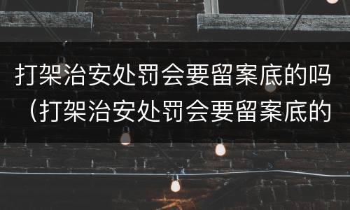 打架治安处罚会要留案底的吗（打架治安处罚会要留案底的吗知乎）