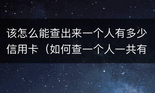 该怎么能查出来一个人有多少信用卡（如何查一个人一共有多少张信用卡）