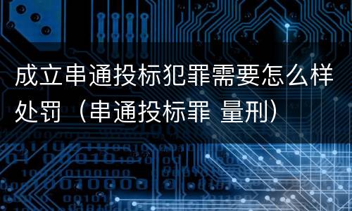 成立串通投标犯罪需要怎么样处罚（串通投标罪 量刑）