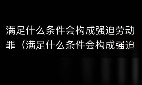 满足什么条件会构成强迫劳动罪（满足什么条件会构成强迫劳动罪行为）