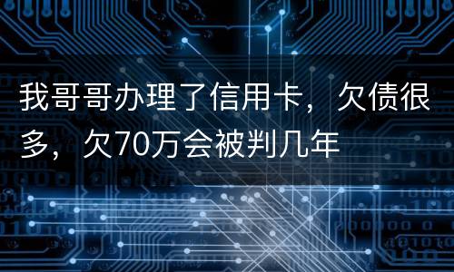 我哥哥办理了信用卡，欠债很多，欠70万会被判几年