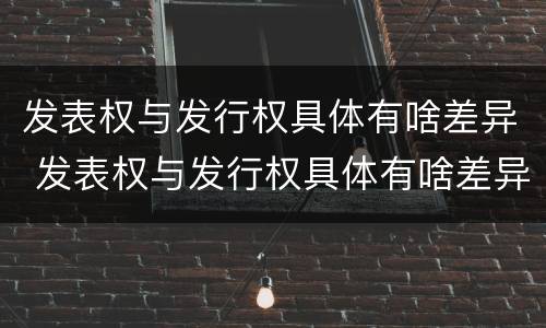 发表权与发行权具体有啥差异 发表权与发行权具体有啥差异吗