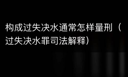 构成过失决水通常怎样量刑（过失决水罪司法解释）