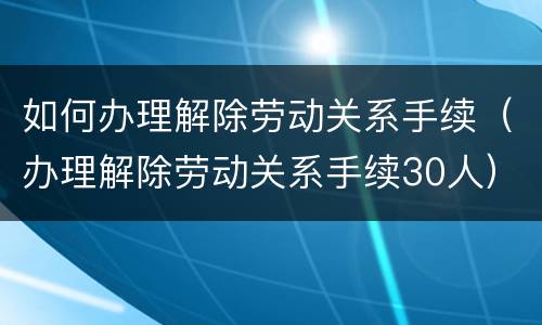 如何办理解除劳动关系手续（办理解除劳动关系手续30人）