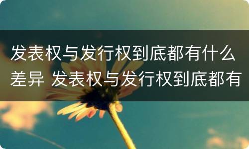 发表权与发行权到底都有什么差异 发表权与发行权到底都有什么差异呢