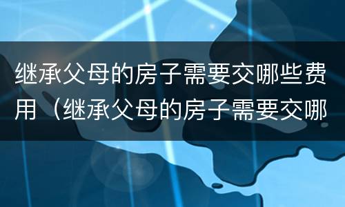 继承父母的房子需要交哪些费用（继承父母的房子需要交哪些费用和费用）