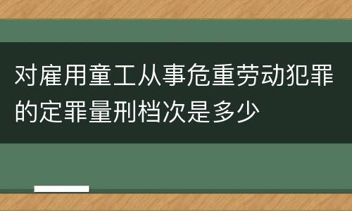 对雇用童工从事危重劳动犯罪的定罪量刑档次是多少