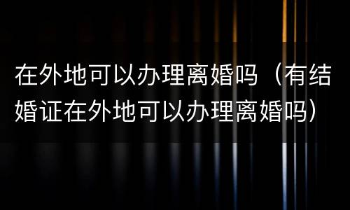 在外地可以办理离婚吗（有结婚证在外地可以办理离婚吗）