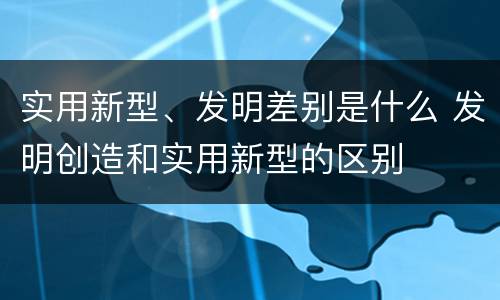 实用新型、发明差别是什么 发明创造和实用新型的区别