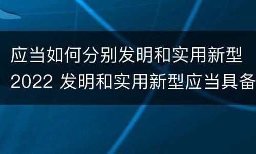 应当如何分别发明和实用新型2022 发明和实用新型应当具备